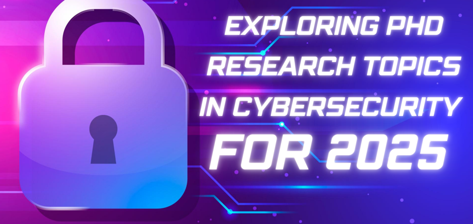 Exploring PhD Research Topics in Cybersecurity for 2025: Advancing the Future of Digital Security