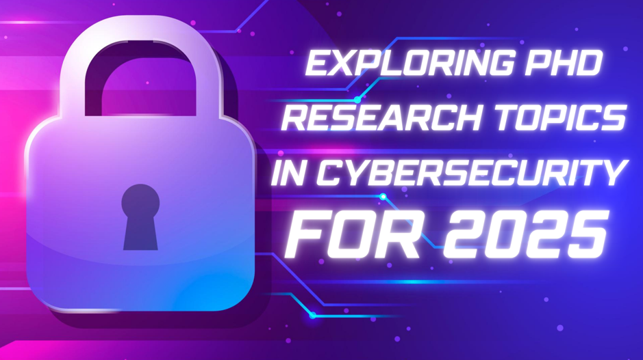 Exploring PhD Research Topics in Cybersecurity for 2025: Advancing the Future of Digital Security